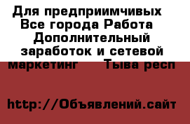 Для предприимчивых - Все города Работа » Дополнительный заработок и сетевой маркетинг   . Тыва респ.